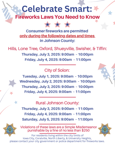 Consumer fireworks are allowed ONLY during these times/dates: Hills, Lone Tree, Oxford, Shueyville, Swisher, & Tiffin allow consumer fireworks on July 3rd from 9am-10pm, and on July 4th from 9am-11pm. Solon allows consumer fireworks on July 1, 2, and 3 from 9am-10pm, & on July 4 from 9am-11pm. In rural Johnson County, consumer fireworks are allowed on July 3, 4, & 5 between the hours of 9am-11pm.